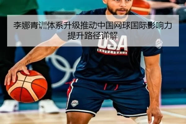 李娜青训体系升级推动中国网球国际影响力提升路径详解