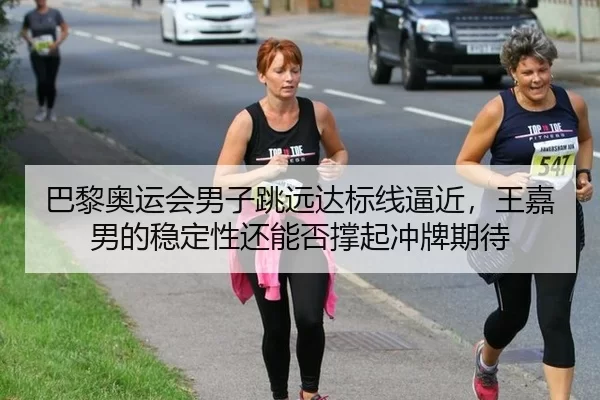 巴黎奥运会男子跳远达标线逼近，王嘉男的稳定性还能否撑起冲牌期待