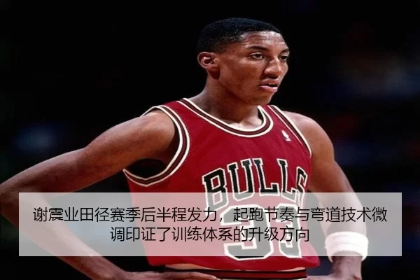 谢震业田径赛季后半程发力，起跑节奏与弯道技术微调印证了训练体系的升级方向